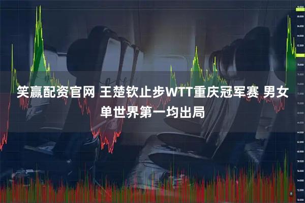 笑赢配资官网 王楚钦止步WTT重庆冠军赛 男女单世界第一均出局
