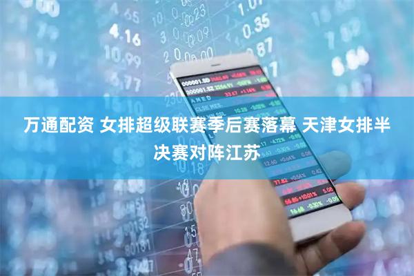 万通配资 女排超级联赛季后赛落幕 天津女排半决赛对阵江苏
