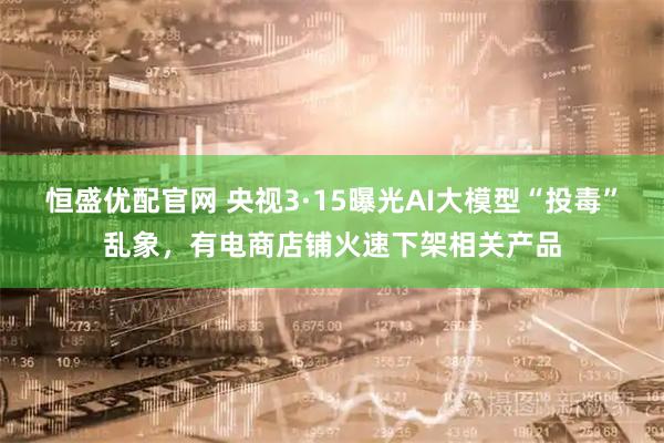 恒盛优配官网 央视3·15曝光AI大模型“投毒”乱象，有电商店铺火速下架相关产品