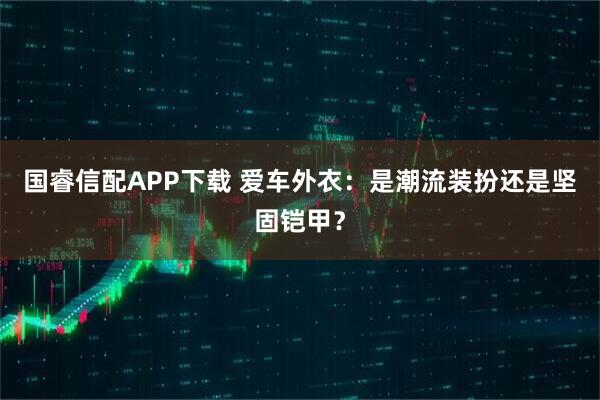 国睿信配APP下载 爱车外衣：是潮流装扮还是坚固铠甲？