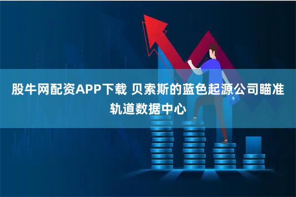 股牛网配资APP下载 贝索斯的蓝色起源公司瞄准轨道数据中心