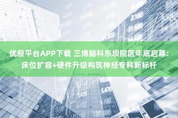 优股平台APP下载 三博脑科东坝院区年底启幕：床位扩容+硬件升级构筑神经专科新标杆