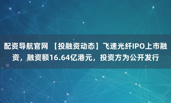 配资导航官网 【投融资动态】飞速光纤IPO上市融资，融资额16.64亿港元，投资方为公开发行