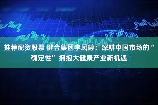 推荐配资股票 健合集团李凤婷：深耕中国市场的“确定性” 拥抱大健康产业新机遇