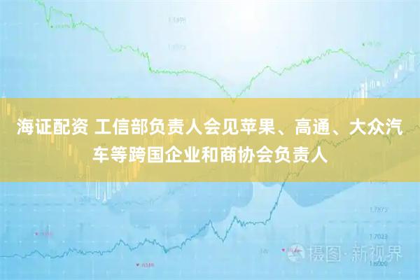 海证配资 工信部负责人会见苹果、高通、大众汽车等跨国企业和商协会负责人