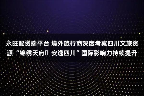 永旺配资端平台 境外旅行商深度考察四川文旅资源 “锦绣天府・安逸四川”国际影响力持续提升