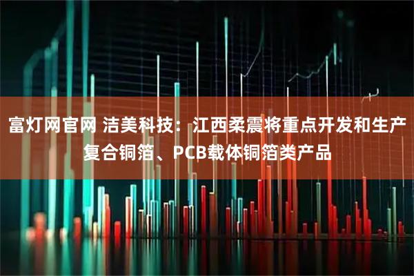富灯网官网 洁美科技：江西柔震将重点开发和生产复合铜箔、PCB载体铜箔类产品