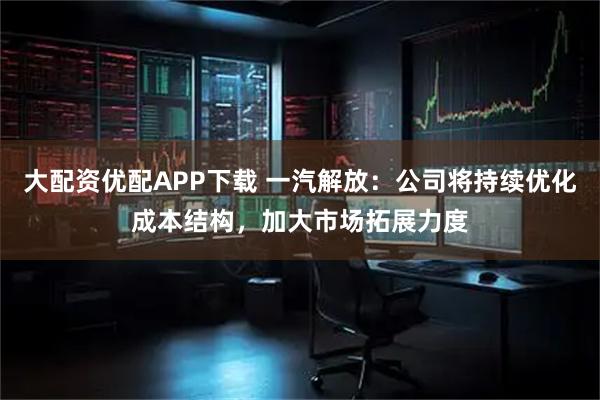 大配资优配APP下载 一汽解放：公司将持续优化成本结构，加大市场拓展力度