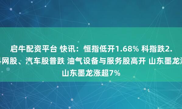 启牛配资平台 快讯：恒指低开1.68% 科指跌2.78% 科网股、汽车股普跌 油气设备与服务股高开 山东墨龙涨超7%