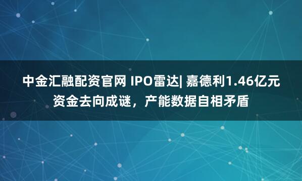 中金汇融配资官网 IPO雷达| 嘉德利1.46亿元资金去向成谜，产能数据自相矛盾