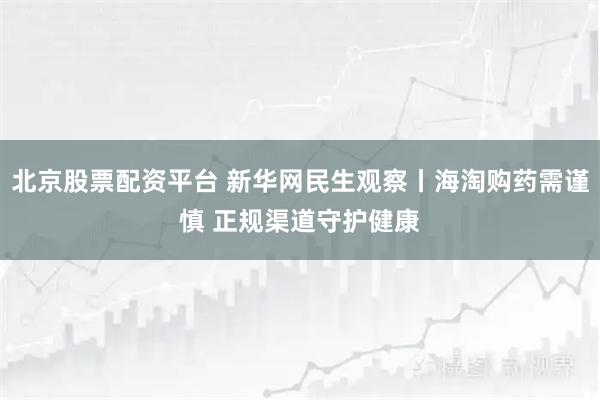 北京股票配资平台 新华网民生观察丨海淘购药需谨慎 正规渠道守护健康