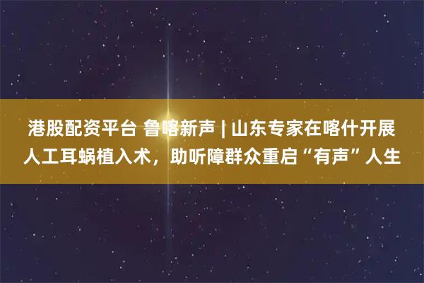 港股配资平台 鲁喀新声 | 山东专家在喀什开展人工耳蜗植入术，助听障群众重启“有声”人生