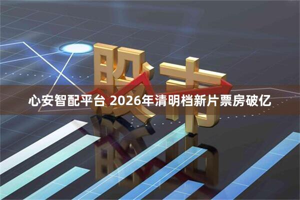 心安智配平台 2026年清明档新片票房破亿