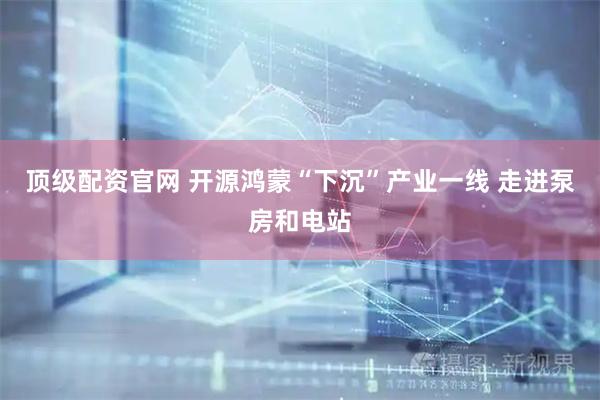 顶级配资官网 开源鸿蒙“下沉”产业一线 走进泵房和电站
