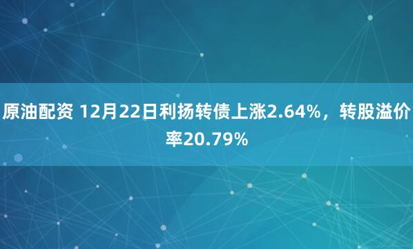 原油配资 12月22日利扬转债上涨2.64%，转股溢价率20.79%