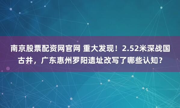 南京股票配资网官网 重大发现!2.52米深战国古井,广东惠州罗阳遗址改写了哪些认知?