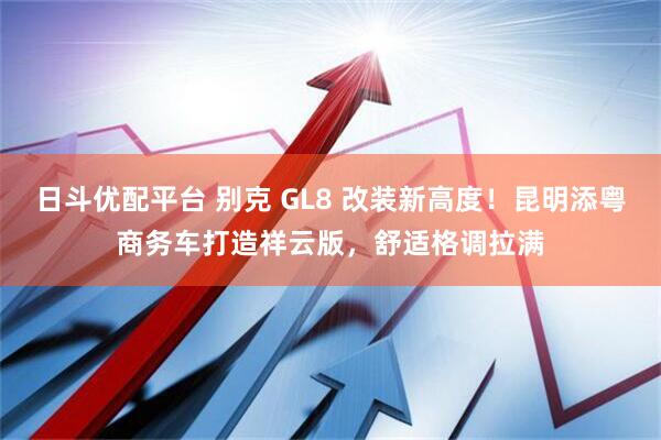 日斗优配平台 别克 GL8 改装新高度！昆明添粤商务车打造祥云版，舒适格调拉满