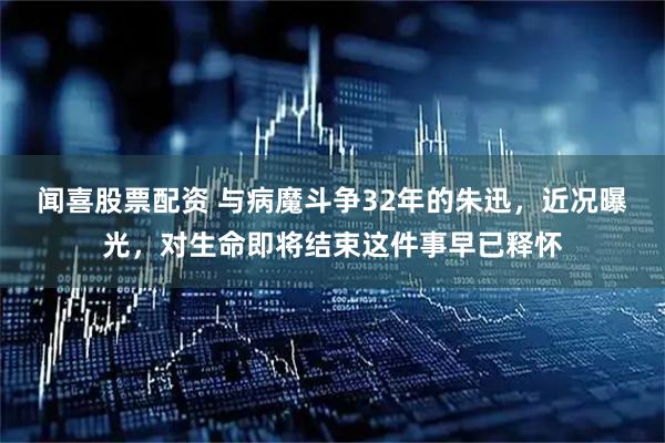 闻喜股票配资 与病魔斗争32年的朱迅，近况曝光，对生命即将结束这件事早已释怀