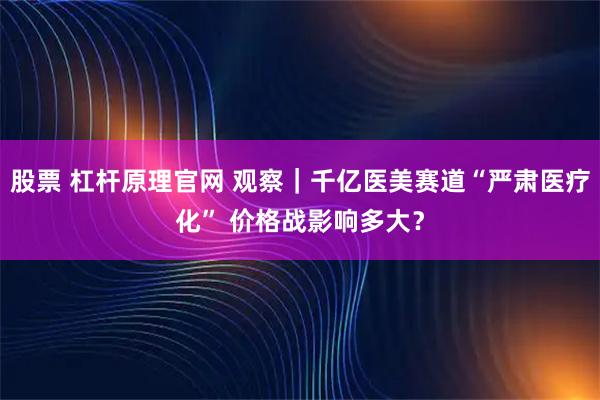 股票 杠杆原理官网 观察｜千亿医美赛道“严肃医疗化” 价格战影响多大？
