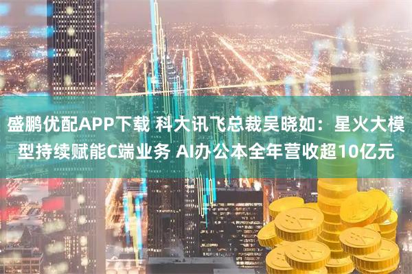 盛鹏优配APP下载 科大讯飞总裁吴晓如：星火大模型持续赋能C端业务 AI办公本全年营收超10亿元