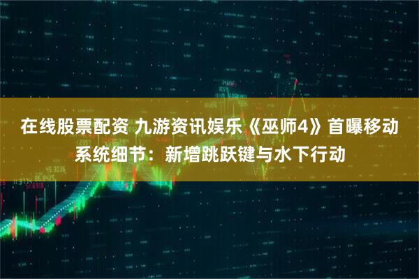在线股票配资 九游资讯娱乐《巫师4》首曝移动系统细节:新增跳跃键与水下行动