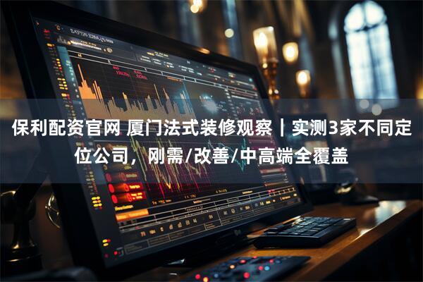 保利配资官网 厦门法式装修观察|实测3家不同定位公司,刚需/改善/中高端全覆盖