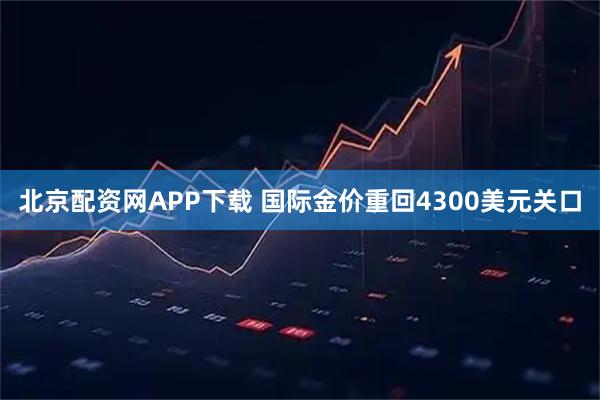 北京配资网APP下载 国际金价重回4300美元关口