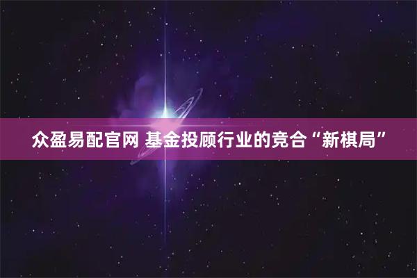 众盈易配官网 基金投顾行业的竞合“新棋局”